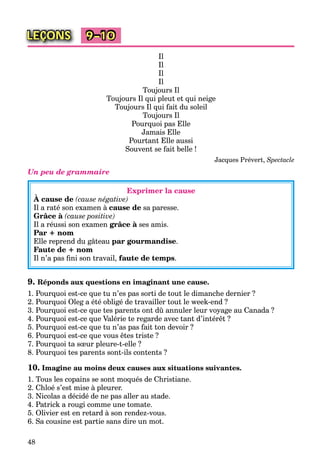 48
LEÇONS 9–10
Il
Il
Il
Il
Toujours Il
Toujours Il qui pleut et qui neige
Toujours Il qui fait du soleil
Toujours Il
Pourquoi pas Elle
Jamais Elle
Pourtant Elle aussi
Souvent se fait belle !
Jacques Prévert, Spectacle
Un peu de grammaire
Exprimer la cause
À cause de (cause négative)
Il a raté son examen à cause de sa paresse.
Grâce à (cause positive)
Il a réussi son examen grâce à ses amis.à
Par + nom
Elle reprend du gâteau par gourmandise.
Faute de + nom
Il n’a pas ﬁni son travail, faute de temps.
9. Réponds aux questions en imaginant une cause.
1. Pourquoi est-ce que tu n’es pas sorti de tout le dimanche dernier ?
2. Pourquoi Oleg a été obligé de travailler tout le week-end ?
3. Pourquoi est-ce que tes parents ont dû annuler leur voyage au Canada ?
4. Pourquoi est-ce que Valérie te regarde avec tant d’intérêt ?
5. Pourquoi est-ce que tu n’as pas fait ton devoir ?
6. Pourquoi est-ce que vous êtes triste ?
7. Pourquoi ta sœur pleure-t-elle ?
8. Pourquoi tes parents sont-ils contents ?
10. Imagine au moins deux causes aux situations suivantes.
1. Tous les copains se sont moqués de Christiane.
2. Chloé s’est mise à pleurer.
3. Nicolas a décidé de ne pas aller au stade.
4. Patrick a rougi comme une tomate.
5. Olivier est en retard à son rendez-vous.
6. Sa cousine est partie sans dire un mot.
 