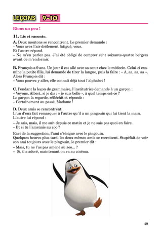 49
LEÇONS 9–10
Rions un peu !
11. Lis et raconte.
A. Deux moutons se rencontrent. Le premier demande :
– Vous avez l’air drôlement fatigué, vous.
Et l’autre répond.
– Ne m’en parlez pas. J’ai été obligé de compter cent soixante-quatre bergers
avant de m’endormir.
B. François a 9 ans. Un jour il est allé avec sa sœur chez le médecin. Celui-ci exa-
mine la petite ﬁlle, lui demande de tirer la langue, puis la faire : « A, aa, aa, aa ».
Alors François dit :
– Vous pouvez y aller, elle connaît déjà tout l’alphabet !
C. Pendant la leçon de grammaire, l’institutrice demande à un garçon :
– Voyons, Albert, si je dis : « je suis belle », à quel temps est-ce ?
Le garçon la regarde, réﬂéchit et réponds :
– Certainement au passé, Madame !
D. Deux amis se rencontrent.
L’un d’eux fait remarquer à l’autre qu’il a un pingouin qui lui tient la main.
L’autre lui répond :
– Je sais, mais, il me suit depuis ce matin et je ne sais pas quoi en faire.
– Et si tu l’amenais au zoo ?
Ravi de la suggestion, l’ami s’éloigne avec le pingouin.
Quelques heures plus tard, les deux mêmes amis se recroisent. Stupéfait de voir
son ami toujours avec le pingouin, le premier dit :
– Mais, tu ne l’as pas amené au zoo... ?
– Si, il a adoré, maintenant on va au cinéma.
 