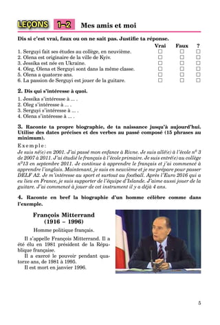 5
LEÇONS 1–2 Mes amis et moi
Dis si c’est vrai, faux ou on ne sait pas. Justiﬁe ta réponse.
Vrai Faux ?
1. Serguyi fait ses études au collège, en neuvième.   
2. Olena est originaire de la ville de Kyiv.   
3. Jessika est née en Ukraine.   
4. Oleg, Olena et Serguyi sont dans la même classe.   
5. Olena a quatorze ans.   
6. La passion de Serguyi est jouer de la guitare.   
2. Dis qui s’intéresse à quoi.
1. Jessika s’intéresse à ... .
2. Oleg s’intéresse à ... .
3. Serguyi s’intéresse à ... .
4. Olena s’intéresse à ... .
3. Raconte ta propre biographie, de ta naissance jusqu’à aujourd’hui.
Utilise des dates précises et des verbes au passé composé (15 phrases au
minimum).
E x e m p l e :
Je suis né(e) en 2001. J’ai passé mon enfance à Rivne. Je suis allé(e) à l’école n0 3
de 2007 à 2011. J’ai étudié le français à l’école primaire. Je suis entré(e) au collège
n013 en septembre 2011. Je continue à apprendre le français et j’ai commencé à
apprendre l’anglais. Maintenant, je suis en neuvième et je me prépare pour passer
DELF A2. Je m’intéresse au sport et surtout au football. Après l’Euro 2016 qui a
eu lieu en France, je suis supporter de l’équipe d’Islande. J’aime aussi jouer de la
guitare. J’ai commencé à jouer de cet instrument il y a déjà 4 ans.
4. Raconte en bref la biographie d’un homme célèbre comme dans
l’exemple.
François Mitterrand
(1916 – 1996)
Homme politique français.
Il s’appelle François Mitterrand. Il a
été élu en 1981 président de la Répu-
blique française.
Il a exercé le pouvoir pendant qua-
torze ans, de 1981 à 1995.
Il est mort en janvier 1996.
 