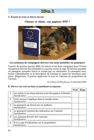50
Bilan 2
1. Écoute le texte et fais le devoir.
Chiens et chats, vos papiers SVP !
Les animaux de compagnie doivent eux aussi posséder un passeport
À partir du premier janvier 2005, les chiens et les chats voyageant dans l’Union
européenne doivent être identiﬁés et vaccinés contre la rage. Ils doivent posséder
un passeport européen fourni et rempli par un vétérinaire. Le passeport men-
tionne l’identiﬁcation et la description de l’animal et toutes les mentions sani-
taires obligatoires. Il précise également le nom et l’adresse du propriétaire de
l’animal.
La tribune de Strasbourg, 31 décembre 2004
2. Dis si c’est vrai ou faux en justiﬁant ta réponse.
Vrai Faux
1 Les chiens et les chats doivent avoir des papiers d’identité.
Justiﬁcation :
2 Cette mesure s’applique dans le monde entier.
Justiﬁcation :
3 Le passeport est donné par un médecin.
Justiﬁcation :
4 Le passeport contient des indications sur l’animal.
Justiﬁcation :
5 Les animaux doivent être vaccinés.
Justiﬁcation :
6 Il n’y a pas d’indications sur le propriétaire.
Justiﬁcation :
 