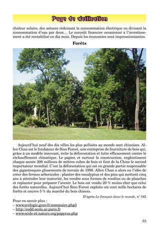 53
Page de civilisation
chaleur solaire, des astuces réduisant la consommation électrique ou divisant la
consommation d’eau par deux… Le surcoût ﬁnancier occasionné à l’investisse-
ment a été rentabilisé en dix mois. Depuis les économies sont impressionnantes.
Forêts
Aujourd’hui neuf des dix villes les plus polluées au monde sont chinoises. Al-
len Chan est le fondateur de Sino Forest, une entreprise de fourniture de bois qui,
grâce à un modèle innovant, évite la déforestation et lutte efﬁcacement contre le
réchauffement climatique. Le papier, et surtout la construction, engloutissent
chaque année 300 millions de mètres cubes de bois et font de la Chine le second
importateur mondial. C’est la déforestation qui est en grande partie responsable
des gigantesques glissements de terrain de 1998. Allen Chan a alors eu l’idée de
créer des fermes arboricoles : planter des eucalyptus et des pins qui mettent cinq
ans à atteindre leur maturité, les vendre sous formes de rondins ou de planches
et replanter pour préparer l’avenir. Le bois est vendu 20 % moins cher que celui
des forêts naturelles. Aujourd’hui Sino Forest exploite six cent mille hectares de
forêts et couvre 5 % du marché du bois chinois.
D’après Le français dans le monde, n° 345
Pour en savoir plus :
– www.ecologie.gouv.fr/sommaire.php3g g / p p
– http://eedd.scola.ac-paris.frp // p
– www.ecole-et-nature.org/papyrus.phpg/p py p p
 