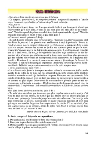 55
Coin littéraire
– Oui, dis-je bien que je ne comprisse pas très bien.
– Ce serpent, poursuivit-il, est toujours présent : toujours il apparaît à l’un de
nous. Dans notre génération, c’est à moi qu’il s’est présenté.
– Oui, dis-je.
Et je l’avais dit avec force, car il me paraissait évident que le serpent n’avait pu
se présenter qu’à mon père. N’était-ce pas mon père qui était chef de la conces-
sion ? N’était-ce pas lui qui commandait tous les forgerons de la région ? N’était-
ce pas le plus habile ? Enﬁn n’était-il pas mon père ?
– Comment s’est-il présenté ? dis-je.
– Il s’est d’abord présenté sous forme de rêve. Plusieurs fois, il m’est apparu et il
me disait le jour où il se présenterait réellement à moi, il précisait l’heure et
l’endroit. Mais moi, la première fois que je vis réellement, je pris peur. Je le tenais
pour un serpent comme les autres et je dus me contenir pour ne pas le tuer.
Quand il s’aperçut que je ne lui faisais aucun accueil, il se détourna et repartit
par où il était venu. Et moi, je le regardais s’en aller, et je continuais de me de-
mander si je n’aurais pas dû bonnement le tuer, mais une force plus puissante
que ma volonté me retenait et m’empêchait de le poursuivre. Je le regardai dis-
paraître. Et même à ce moment, à ce moment encore, j’aurais pu facilement le
rattraper : il eût sufﬁ de quelques enjambées ; mais une sorte de paralysie m’im-
mobilisait. Telle fut ma première rencontre avec le petit serpent noir.
Il se tut un moment, puis reprit :
– La nuit suivante, je revis le serpent en rêve. « Je suis venu comme je t’en avais
averti, dit-il, et toi, tu ne m’as fait nul accueil et même je te voyais sur le point de
me faire mauvais accueil : je lisais dans tes yeux. Pourquoi me repousses-tu ? Je
suis le génie de ta race, et c’est en tant que génie de ta race que je me présente à
toi comme au plus digne. Cesse donc de me craindre et prends garde de me re-
pousser, car je t’apporte le succès. » Dès lors, j’accueillis le serpent quand, pour la
seconde fois, il se présenta ; je l’accueillis avec amitié, et lui me ﬁt jamais que du
bien.
Mon père se tut encore un moment, puis il dit :
– Tu vois bien toi-même que je ne suis pas plus capable qu’un autre, que je n’ai
rien de plus que les autres, et même que j’ai moins que les autres puisque je
donne tout, puisque je donnerais jusqu’à ma dernière chemise. Pourtant je suis
plus connu que les autres, et mon nom est dans toutes les bouches, et c’est moi
qui règne sur tous les forgerons des cinq cantons du cercle. S’il en est ainsi, c’est
par la grâce seule de ce serpent, génie de notre race. C’est à serpent que je dois
tout, et c’est lui qui m’avertit tout…
Extrait tiré de L’Enfant noir de Camara Laye, 1953, Éd. Plon, Paris
2. As-tu compris ? Réponds aux questions.
1. De quel animal est-il question dans cette discussion ?
2. Pourquoi le père hésite-t-il avant de répondre ?
3. Donne quatre raisons qui convainquent l’enfant que son père est le seul dans
tout le village à qui cet animal apparaît.
 