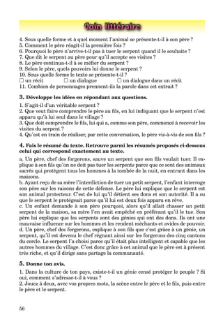56
Coin littéraire
4. Sous quelle forme et à quel moment l’animal se présente-t-il à son père ?
5. Comment le père réagit-il la première fois ?
6. Pourquoi le père n’arrive-t-il pas à tuer le serpent quand il le souhaite ?
7. Que dit le serpent au père pour qu’il accepte ses visites ?
8. Le père continua-t-il à se méﬁer du serpent ?
9. Selon le père, quels pouvoirs lui donne le serpent ?
10. Sous quelle forme le texte se présente-t-il ?
 un récit  un dialogue  un dialogue dans un récit
11. Combien de personnages prennent-ils la parole dans cet extrait ?
3. Développe les idées en répondant aux questions.
1. S’agit-il d’un véritable serpent ?
2. Que veut faire comprendre le père au ﬁls, en lui indiquant que le serpent n’est
apparu qu’à lui seul dans le village ?
3. Que doit comprendre le ﬁls, lui qui a, comme son père, commencé à recevoir les
visites du serpent ?
4. Qu’est en train de réaliser, par cette conversation, le père vis-à-vis de son ﬁls ?
4. Fais le résumé du texte. Retrouve parmi les résumés proposés ci-dessous
celui qui correspond exactement au texte.
a. Un père, chef des forgerons, sauve un serpent que son ﬁls voulait tuer. Il ex-
plique à son ﬁls qu’on ne doit pas tuer les serpents parce que ce sont des animaux
sacrés qui protègent tous les hommes à la tombée de la nuit, en entrant dans les
maisons.
b. Ayant reçu de sa mère l’interdiction de tuer un petit serpent, l’enfant interroge
son père sur les raisons de cette défense. Le père lui explique que le serpent est
son animal protecteur. C’est de lui qu’il détient ses dons et son autorité. Il a su
que le serpent le protégeait parce qu’il lui est deux fois apparu en rêve.
c. Un enfant demande à son père pourquoi, alors qu’il allait chasser un petit
serpent de la maison, sa mère l’en avait empêché en préférant qu’il le tue. Son
père lui explique que les serpents sont des génies qui ont des dons. Ils ont une
mauvaise inﬂuence sur les hommes et les rendent méchants et avides de pouvoir.
d. Un père, chef des forgerons, explique à son ﬁls que c’est grâce à un génie, un
serpent, qu’il est devenu le chef régnant ainsi sur les forgerons des cinq cantons
du cercle. Le serpent l’a choisi parce qu’il était plus intelligent et capable que les
autres hommes du village. C’est donc grâce à cet animal que le père est à présent
très riche, et qu’il dirige sans partage la communauté.
5. Donne ton avis.
1. Dans la culture de ton pays, existe-t-il un génie censé protéger le peuple ? Si
oui, comment s’adresse-t-il à vous ?
2. Jouez à deux, avec vos propres mots, la scène entre le père et le ﬁls, puis entre
le père et le serpent.
 