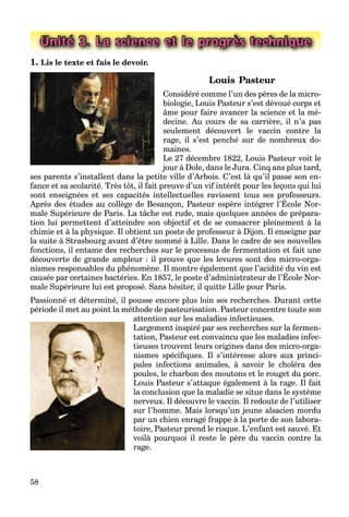 58
Unité 3. La science et le progrès technique
1. Lis le texte et fais le devoir.
Louis Pasteur
Considéré comme l’un des pères de la micro-
biologie, Louis Pasteur s’est dévoué corps et
âme pour faire avancer la science et la mé-
decine. Au cours de sa carrière, il n’a pas
seulement découvert le vaccin contre la
rage, il s’est penché sur de nombreux do-
maines.
Le 27 décembre 1822, Louis Pasteur voit le
jour à Dole, dans le Jura. Cinq ans plus tard,
ses parents s’installent dans la petite ville d’Arbois. C’est là qu’il passe son en-
fance et sa scolarité. Très tôt, il fait preuve d’un vif intérêt pour les leçons qui lui
sont enseignées et ses capacités intellectuelles ravissent tous ses professeurs.
Après des études au collège de Besançon, Pasteur espère intégrer l’École Nor-
g p p
male Supérieure de Paris. La tâche est rude, mais quelques années de prépara-
tion lui permettent d’atteindre son objectif et de se consacrer pleinement à la
chimie et à la physique. Il obtient un poste de professeur à Dijon. Il enseigne par
la suite à Strasbourg avant d’être nommé à Lille. Dans le cadre de ses nouvelles
fonctions, il entame des recherches sur le processus de fermentation et fait une
découverte de grande ampleur : il prouve que les levures sont des micro-orga-
nismes responsables du phénomène. Il montre également que l’acidité du vin est
causée par certaines bactéries. En 1857, le poste d’administrateur de l’École Nor-
p p g q
male Supérieure lui est proposé. Sans hésiter, il quitte Lille pour Paris.
Passionné et déterminé, il pousse encore plus loin ses recherches. Durant cette
période il met au point la méthode de pasteurisation. Pasteur concentre toute son
attention sur les maladies infectieuses.
Largement inspiré par ses recherches sur la fermen-
tation, Pasteur est convaincu que les maladies infec-
tieuses trouvent leurs origines dans des micro-orga-
nismes spéciﬁques. Il s’intéresse alors aux princi-
pales infections animales, à savoir le choléra des
poules, le charbon des moutons et le rouget du porc.
Louis Pasteur s’attaque également à la rage. Il fait
la conclusion que la maladie se situe dans le système
nerveux. Il découvre le vaccin. Il redoute de l’utiliser
sur l’homme. Mais lorsqu’un jeune alsacien mordu
par un chien enragé frappe à la porte de son labora-
toire, Pasteur prend le risque. L’enfant est sauvé. Et
voilà pourquoi il reste le père du vaccin contre la
rage.
 