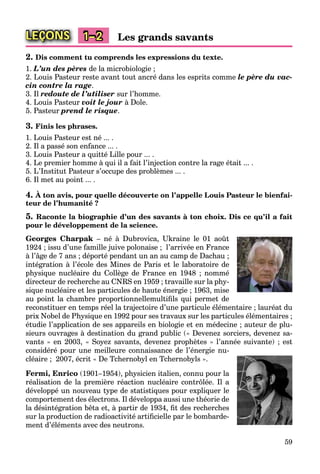 59
LEÇONS 1–2 Les grands savants
2. Dis comment tu comprends les expressions du texte.
1. L’un des pères de la microbiologie ;
2. Louis Pasteur reste avant tout ancré dans les esprits comme le père du vac-
cin contre la rage.
3. Il redoute de l’utiliser sur l’homme.
4. Louis Pasteur voit le jour à Dole.
5. Pasteur prend le risque.
3. Finis les phrases.
1. Louis Pasteur est né ... .
2. Il a passé son enfance ... .
3. Louis Pasteur a quitté Lille pour ... .
4. Le premier homme à qui il a fait l’injection contre la rage était ... .
5. L’Institut Pasteur s’occupe des problèmes ... .
6. Il met au point ... .
4. À ton avis, pour quelle découverte on l’appelle Louis Pasteur le bienfai-
teur de l’humanité ?
5. Raconte la biographie d’un des savants à ton choix. Dis ce qu’il a fait
pour le développement de la science.
Georges Charpak – né à Dubrovica, Ukraine le 01 août
1924 ; issu d’une famille juive polonaise ; l’arrivée en France
à l’âge de 7 ans ; déporté pendant un an au camp de Dachau ;
intégration à l’école des Mines de Paris et le laboratoire de
physique nucléaire du Collège de France en 1948 ; nommé
directeur de recherche au CNRS en 1959 ; travaille sur la phy-
sique nucléaire et les particules de haute énergie ; 1963, mise
au point la chambre proportionnellemultiﬁls qui permet de
reconstituer en temps réel la trajectoire d’une particule élémentaire ; lauréat du
prix Nobel de Physique en 1992 pour ses travaux sur les particules élémentaires ;
étudie l’application de ses appareils en biologie et en médecine ; auteur de plu-
sieurs ouvrages à destination du grand public (« Devenez sorciers, devenez sa-
vants » en 2003, « Soyez savants, devenez prophètes » l’année suivante) ; est
considéré pour une meilleure connaissance de l’énergie nu-
cléaire ; 2007, écrit « De Tchernobyl en Tchernobyls ».
Fermi, Enrico (1901–1954), physicien italien, connu pour la
réalisation de la première réaction nucléaire contrôlée. Il a
développé un nouveau type de statistiques pour expliquer le
comportement des électrons. Il développa aussi une théorie de
la désintégration bêta et, à partir de 1934, ﬁt des recherches
sur la production de radioactivité artiﬁcielle par le bombarde-
ment d’éléments avec des neutrons.
 
