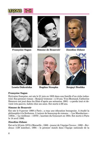 6
LEÇONS 1–2
Françoise Sagan Simone de Beauvoir Zinedine Zidane
Lessia Oukraїnka Bogdan Stoupka Serguyi Boubka
Françoise Sagan
Écrivaine française, est née le 21 juin en 1935 dans une famille d’un riche indus-
triel. Son premier roman « Bonjour tristesse » à 18 ans. Yves Montand, Catherine
Deneuve ont joué dans les ﬁlms d’après ses scénarios. 2001 – a perdu tout et de-
vient très pauvre, habite chez ses amis. Est morte à 69 ans.
Simone de Beauvoir
Est née le 9 janvier 1908 à Paris ; a reçu une éducation bourgeoise. A étudié la
philosophie à la Sorbonne. L’auteur de beaucoup de romans : « Les Mandarines »
(1954), « La vieillesse » (1970) ; lauréate du Goncourt en 1954. Est morte à Paris
le 14 avril 1986.
Zinedine Zidane
Est né le 23 juin 1972 à Marseille ; 1988 – joueur de l’équipe Cannes ; 1992 – Bor-
deaux (139 matches), 1994 – le premier match dans l’équipe nationale de la
 