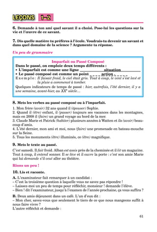 61
LEÇONS 1–2
6. Demande à ton ami quel savant il a choisi. Pose-lui les questions sur la
vie et l’œuvre de ce savant.
7. Dis quelle matière tu préfères à l’école. Voudrais-tu devenir un savant et
dans quel domaine de la science ? Argumente ta réponse.
Un peu de grammaire
Imparfait ou Passé Composé
Dans le passé, on emploie deux temps différents :
► L’imparfait est comme une ligne
► Le passé composé est comme un point _ _ _ _ __ _ _ _ _ _ _ _ _
E x e m p l e : Il faisait froid, le ciel était gris. Tout à coup, le vent s’est levé et
la pluie a commencé à tomber.
Quelques indicateurs de temps de passé : hier, autrefois, l’été dernier, il y a
une semaine, avant-hier, au XXe
XX siècle…
8. Mets les verbes au passé composé ou à l’imparfait.
1. Mon frère (avoir) 32 ans quand il (épouser) Sophie.
2. Quand il (être) enfant, il (passer) toujours ses vacances dans les montagnes,
mais en 2008 il (faire) un grand voyage au bord de la mer.
3. Claude Marie et Patrick (habiter) plusieurs années à Watten et ils (avoir) beau-
coup d’amis.
4. L’été dernier, mon ami et moi, nous (faire) une promenade en bateau-mouche
sur la Seine.
5. Tous les monuments (être) illuminés, ce (être) magniﬁque.
9. Mets le texte au passé.
C’est samedi. Il fait froid. Alban est assis près de la cheminée et il lit un magazine.
Tout à coup, il entend sonner. Il se lève et il ouvre la porte : c’est son amie Marie
qui lui demande s’il veut aller au théâtre.
Rions un peu !
10. Lis et raconte.
A. L’examinateur fait remarquer à un candidat :
– C’est la troisième question à laquelle vous ne savez pas répondre !
– Laissez-moi un peu de temps pour réﬂéchir, monsieur ! demande l’élève.
– Bien ! dit l’examinateur, jusqu’à l’examen de l’année prochaine, ça vous sufﬁra ?
B. Deux amis déjeunent dans un café. L’un d’eux dit :
– Mon cher, savez-vous que seulement le tiers de ce que nous mangeons sufﬁt à
nous faire vivre ?
L’autre réﬂéchit et demande :
situation
action .
 