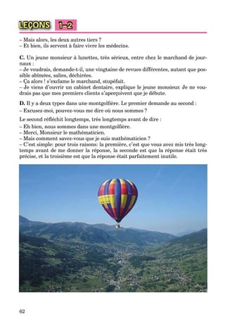 62
LEÇONS 1–2
– Mais alors, les deux autres tiers ?
– Et bien, ils servent à faire vivre les médecins.
C. Un jeune monsieur à lunettes, très sérieux, entre chez le marchand de jour-
naux :
– Je voudrais, demande-t-il, une vingtaine de revues différentes, autant que pos-
sible abîmées, salies, déchirées.
– Ça alors ! s’exclame le marchand, stupéfait.
– Je viens d’ouvrir un cabinet dentaire, explique le jeune monsieur. Je ne vou-
drais pas que mes premiers clients s’aperçoivent que je débute.
D. Il y a deux types dans une montgolﬁère. Le premier demande au second :
– Excusez-moi, pouvez-vous me dire où nous sommes ?
Le second réﬂéchit longtemps, très longtemps avant de dire :
– Eh bien, nous sommes dans une montgolﬁère.
– Merci, Monsieur le mathématicien.
– Mais comment savez-vous que je suis mathématicien ?
– C’est simple: pour trois raisons: la première, c’est que vous avez mis très long-
temps avant de me donner la réponse, la seconde est que la réponse était très
précise, et la troisième est que la réponse était parfaitement inutile.
 