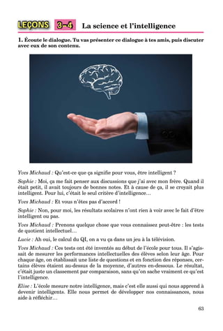 63
LEÇONS La science et l’intelligence3–4
1. Écoute le dialogue. Tu vas présenter ce dialogue à tes amis, puis discuter
avec eux de son contenu.
Yves Michaud : Qu’est-ce que ça signiﬁe pour vous, être intelligent ?
Sophie : Moi, ça me fait penser aux discussions que j’ai avec mon frère. Quand il
était petit, il avait toujours de bonnes notes. Et à cause de ça, il se croyait plus
intelligent. Pour lui, c’était le seul critère d’intelligence…
Yves Michaud : Et vous n’êtes pas d’accord !
Sophie : Non, pour moi, les résultats scolaires n’ont rien à voir avec le fait d’être
intelligent ou pas.
Yves Michaud : Prenons quelque chose que vous connaissez peut-être : les tests
de quotient intellectuel…
Lucie : Ah oui, le calcul du QI, on a vu ça dans un jeu à la télévision.
Yves Michaud : Ces tests ont été inventés au début de l’école pour tous. Il s’agis-
sait de mesurer les performances intellectuelles des élèves selon leur âge. Pour
chaque âge, on établissait une liste de questions et en fonction des réponses, cer-
tains élèves étaient au-dessus de la moyenne, d’autres en-dessous. Le résultat,
c’était juste un classement par comparaison, sans qu’on sache vraiment ce qu’est
l’intelligence.
Elise : L’école mesure notre intelligence, mais c’est elle aussi qui nous apprend à
devenir intelligents. Elle nous permet de développer nos connaissances, nous
aide à réﬂéchir…
 