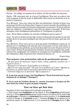 64
LEÇONS 3–4
Nicolas : Au collège, on acquiert de la culture. Ça fait travailler les neurones.
Sophie : OK, mais pour moi, ce n’est ça l’intelligence. Pour moi, ça a plus à voir
avec la sagesse, le fait de savoir se débrouiller dans toutes les situations et la ca-
pacité à s’exprimer.
Yves Michaud : Vous avez raison de faire une distinction. Certains d’entre vous
perçoivent très bien les formes dans l’espace et savent résoudre des problèmes de
maths. D’autres sont plus à l’aise pour argumenter et raisonner. D’autres adorent
faire une rédaction. L’intelligence varie selon les tâches à accomplir. Il faut donc
distinguer entre intelligences particulières et l’intelligence en général.
Julie : Et les élèves surdoués, ils sont plus intelligents que les autres ?
Lucie : Ils sont en avance sur leur âge, mais je ne pense pas que quelqu’un qui sait
proﬁter de la vie est aussi intelligent que celui qui est bon en classe, quel que soit
son QI.
Yves Michaud : Vous voyez qu’on ne peut pas parler d’intelligence comme ça, en
général. Il y a l’intelligence de celui qui sait se concentrer sur une seule chose, et
une intelligence plus générale, qui permet de prendre du recul. On peut avoir l’un
sans l’autre. Prenez les grands joueurs d’échecs. Ils peuvent imaginer des combi-
naisons très compliquées, ils rivalisent en stratégie avec l’intelligence artiﬁcielle
des ordinateurs. Mais ils peuvent être immatures dans la vie.
D’après Okapi
Pour préparer cette présentation, aide-toi du questionnaire suivant :
– De quel genre de document s’agit-il (lettre, article, publicité, entretien etc.) ?
À quoi le vois-tu ?
q g
– Pourquoi a-t-il été écrit ? À quel public est-il destiné ?
q
– Quel est son sujet principal ? Ou quel est le problème qu’il pose ? Quelles in-
formations ou quelles idées te paraissent particulièrement importantes ?
– Comment réagis-tu à ce document ? Qu’en penses-tu ?
2. À ton avis, qu’est-ce que c’est l’intelligence ? Es-tu d’accord avec les par-
ticipants de ce dialogue ? Pourquoi ?
3. Lis le récit de Frédéric Dumas et raconte l’aventure à la place de Du-
mas (mets les verbes en gras au passé composé).
Tout est bien qui ﬁnit bien
Cousteau et moi, nous faisions de la plongée sous-marine.
1. Tout à coup, nous tombâmes sur un requin. 2. Nous nageâmes prudemment
vers lui. 3. Nous approchâmes jusqu’à nous trouver à 3 mètres de lui, mais il ne
se retira pas. 4. Soudain, je remarquai deux autres requins. 5. Je commençai
à sentir le danger. 6. Je poussai un cri. 7. Cousteau frappa de sa caméra sur la
gueule du requin. 8. J’eus très peur. 9. À ce moment-là, il
p
changea d’avis, ila dis-
 