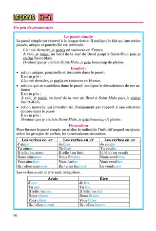 66
LEÇONS 3–4
Un peu de grammaire
Le passé simple
Le passé simple est réservé à la langue écrite. Il souligne le fait qu’une action
passée, unique et ponctuelle est terminée.
L’année dernière, je partisp en vacances en France.
À vélo, je roulai au bord de la mer de Brest jusqu’à Saint-Malo puis je
visitai Saint-Malo.
Pendant que je visitais Saint-Malo, je prisp beaucoup de photos.
Emploi :
 action unique, ponctuelle et terminée dans le passé ;
E x e m p l e :
L’année dernière, je partisp en vacances en France.
 actions qui se succèdent dans le passé (souligne le déroulement de ces ac-
tions)
E x e m p l e :
À vélo, je roulai au bord de la mer de Brest à Saint-Malo puis je visitai
Saint-Malo.
 action nouvelle qui introduit un changement par rapport à une situation
donnée dans le passé
E x e m p l e :
Pendant que je visitais Saint-Malo, je prisp beaucoup de photos.
Formation
Pour former le passé simple, on utilise le radical de l’inﬁnitif auquel on ajoute,
selon les groupes de verbes, les terminaisons suivantes:
Les verbes en -er Les verbes en -ir Les verbes en -re
J’aimai Je ﬁnis Je vendis
Tu aimas Tu ﬁnis Tu vendis
Il /elle / on aima Il /elle / on ﬁnit Il /elle / on vendit
Nous aimâmes Nous ﬁnîmes Nous vendîmes
Vous aimâtes Vous ﬁnîtes Vous vendîtes
Ils / elles aimèrent Ils / elles ﬁnirent Ils vendirent
Les verbes avoir et être sont irréguliers.
Avoir ÊtreÊ
J’eus Je fus
Tu eus Tu fus
Il /elle / on eut Il /elle / on fut
Nous eûmes Nous fûmes
Vous eûtes Vous fûtes
Ils / elles eurent Ils / elles furent
 