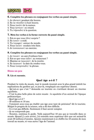 67
LEÇONS 3–4
6. Complète les phrases en conjuguant les verbes au passé simple.
1. Je (dormir) pendant dix heures.
2. Ils (se réveiller) à huit heures.
3. Nous (sortir) de la maison.
4. Vous (arriver) en retard.
5. Tu (répondre) à la question.
7. Mets les verbes à la forme correcte du passé simple.
1. Est-ce que vous (être) surpris ?
2. Ils (venir) à midi.
3. Tu (voyager) autour du monde.
4. Nous (avoir) soudain très faim.
5. Je (commencer) un exercice.
8. Complète les phrases en conjuguant les verbes au passé simple.
1. Je (revoir) un ami d’enfance hier.
2. Est-ce que vous (aller) au restaurant ?
3. Maxime se (souvenir) de la recette.
4. Ils (avancer) la date du rendez-vous.
5. Nous (comprendre) la phrase.
Rions un peu
9. Lis et raconte.
Quel âge a-t-il ?
Pendant la visite du musée, tout le monde écoutait avec le plus grand intérêt les
explications du gardien qui, ce jour-là, remplaçait son supérieur absent.
– Qu’est-ce que c’est ? demanda un touriste en s’arrêtant devant un énorme
squellette.
– C’est la plus belle pièce de notre musée : le squelette d’un animal de l’époque
préhistorique.
– Quel âge a-t-il ?
– 30 millions et 18 ans.
– Comment avez-vous pu établir son âge avec tant de précision? dit le touriste.
Malgré le progrès de la science, cela a dû être difﬁcile.
– Ce n’est pas difﬁcile. Seulement il faut savoir compter.
– Je ne comprends pas.
– Écoutez, continua le guide. Voilà aujourd’hui 18 ans que je travaille dans ce
p p
musée. Quand j’y suis arrivé, j’ai entendu mon supérieur dire que cet animal-là
avait 30 millions d’années. Ajoutez maintenant à ce chiffre les 18 années de mon
travail au musée, et vous aurez l’âge de l’animal.
 