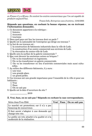 69
LEÇONS 5–6
en France il y a 20 ans. Ils veulent les centres commerciaux que l’on est capable de
produire aujourd’hui.
France-Info, Entreprises sans frontières, 15/02/2005
Réponds aux questions, en cochant la bonne réponse, ou en écrivant
l’information demandée.
1. Ce document appartient à la rubrique :
 histoire
 économie
 tourisme
2. Dans quel pays ont lieu les travaux dont on parle ?
3. Quelle est la nationalité de l’entreprise qui dirige ces travaux ?
4. Le but de ces travaux est :
 la construction de bâtiments industriels dans la ville de Lodz.
 la construction d’un centre commercial aux environs de Lodz.
 la rénovation du centre-ville de Lodz.
5. Quelle sera la surface de la galerie commerciale ?
6. Que vont devenir les anciennes usines en briques ?
 On va les transformer en logements.
 On va les transformer en galerie commerciale.
 On va les transformer en lieu d’activités commerciales mais aussi cultu-
relles.
7. Au milieu des différents bâtiments, il y aura :
 une tour.
 une grande place.
 un grand jardin.
8. Ces travaux ont une grande importance pour l’ensemble de la ville et pour ses
habitants :
 Vrai
 Faux
 On ne sait pas
9. Quelle est la date d’ouverture du site ?
2019
2. Vrai, faux, on ne sait pas ? Réponds en cochant la case correspondante.
Selon Jean-Yves Eblé Vrai Faux On ne sait pas
Le marché est prometteur, car il n’y a pas
beaucoup de concurrence.
Il faut savoir s’adapter à une demande qui
change très vite.
Le public est très attaché à la qualité et à la
modernité de la réalisation.
 