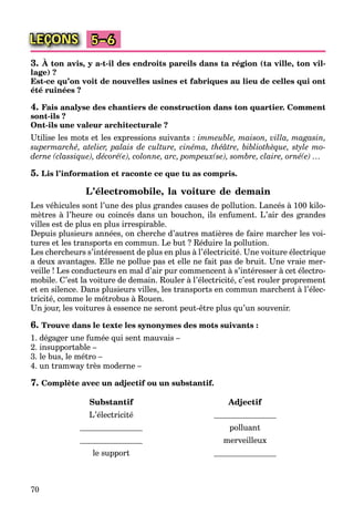 70
LEÇONS 5–6
3. À ton avis, y a-t-il des endroits pareils dans ta région (ta ville, ton vil-
lage) ?
Est-ce qu’on voit de nouvelles usines et fabriques au lieu de celles qui ont
été ruinées ?
4. Fais analyse des chantiers de construction dans ton quartier. Comment
sont-ils ?
Ont-ils une valeur architecturale ?
Utilise les mots et les expressions suivants : immeuble, maison, villa, magasin,
supermarché, atelier, palais de culture, cinéma, théâtre, bibliothèque, style mo-
derne (classique), décoré(e), colonne, arc, pompeux(se), sombre, claire, orné(e) …
5. Lis l’information et raconte ce que tu as compris.
L’électromobile, la voiture de demain
Les véhicules sont l’une des plus grandes causes de pollution. Lancés à 100 kilo-
mètres à l’heure ou coincés dans un bouchon, ils enfument. L’air des grandes
villes est de plus en plus irrespirable.
Depuis plusieurs années, on cherche d’autres matières de faire marcher les voi-
tures et les transports en commun. Le but ? Réduire la pollution.
Les chercheurs s’intéressent de plus en plus à l’électricité. Une voiture électrique
a deux avantages. Elle ne pollue pas et elle ne fait pas de bruit. Une vraie mer-
veille ! Les conducteurs en mal d’air pur commencent à s’intéresser à cet électro-
mobile. C’est la voiture de demain. Rouler à l’électricité, c’est rouler proprement
et en silence. Dans plusieurs villes, les transports en commun marchent à l’élec-
tricité, comme le métrobus à Rouen.
Un jour, les voitures à essence ne seront peut-être plus qu’un souvenir.
6. Trouve dans le texte les synonymes des mots suivants :
1. dégager une fumée qui sent mauvais –
2. insupportable –
3. le bus, le métro –
4. un tramway très moderne –
7. Complète avec un adjectif ou un substantif.
Substantif Adjectif
L’électricité
polluant
merveilleux
le support
 