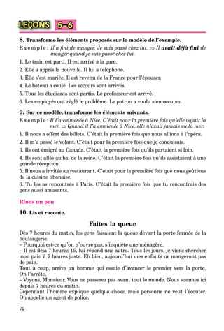 72
LEÇONS 5–6
8. Transforme les éléments proposés sur le modèle de l’exemple.
E x e m p l e : Il a ﬁni de manger. Je suis passé chez lui.  Il avait déjà ﬁni de
manger quand je suis passé chez lui.
1. Le train est parti. Il est arrivé à la gare.
2. Elle a appris la nouvelle. Il lui a téléphoné.
3. Elle s’est mariée. Il est revenu de la France pour l’épouser.
4. Le bateau a coulé. Les secours sont arrivés.
5. Tous les étudiants sont partis. Le professeur est arrivé.
6. Les employés ont réglé le problème. Le patron a voulu s’en occuper.
9. Sur ce modèle, transforme les éléments suivants.
E x e m p l e : Il l’a emmenée à Nice. C’était pour la première fois qu’elle voyait la
mer.  Quand il l’a emmenée à Nice, elle n’avait jamais vu la mer.
1. Il nous a offert des billets. C’était la première fois que nous allions à l’opéra.
2. Il m’a passé le volant. C’était pour la première fois que je conduisais.
3. Ils ont émigré au Canada. C’était la première fois qu’ils partaient si loin.
4. Ils sont allés au bal de la reine. C’était la première fois qu’ils assistaient à une
grande réception.
5. Il nous a invités au restaurant. C’était pour la première fois que nous goûtions
de la cuisine libanaise.
6. Tu les as rencontrés à Paris. C’était la première fois que tu rencontrais des
gens aussi amusants.
Rions un peu
10. Lis et raconte.
Faites la queue
Dès 7 heures du matin, les gens faisaient la queue devant la porte fermée de la
boulangerie.
– Pourquoi est-ce qu’on n’ouvre pas, s’inquiète une ménagère.
– Il est déjà 7 heures 15, lui répond une autre. Tous les jours, je viens chercher
mon pain à 7 heures juste. Eh bien, aujourd’hui mes enfants ne mangeront pas
de pain.
Tout à coup, arrive un homme qui essaie d’avancer le premier vers la porte.
On l’arrête.
– Voyons, Monsieur. Vous ne passerez pas avant tout le monde. Nous sommes ici
depuis 7 heures du matin.
Cependant l’homme explique quelque chose, mais personne ne veut l’écouter.
On appelle un agent de police.
 