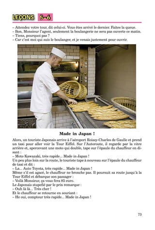 73
LEÇONS 5–6
– Attendez votre tour, dit celui-ci. Vous êtes arrivé le dernier. Faites la queue.
– Bon, Monsieur l’agent, seulement la boulangerie ne sera pas ouverte ce matin.
– Tiens, pourquoi pas ?
– Car c’est moi qui suis le boulanger, et je venais justement pour ouvrir.
Made in Japan !
Alors, un touriste Japonais arrive à l’aéroport Roissy-Charles de Gaulle et prend
un taxi pour aller voir la Tour Eiffel. Sur l’Autoroute, il regarde par la vitre
arrière et, apercevant une moto qui double, tape sur l’épaule du chauffeur en di-
sant :
– Moto Kawazaki, très rapide... Made in Japan !
Un peu plus loin sur la route, le touriste tape à nouveau sur l’épaule du chauffeur
de taxi et dit :
– La... Auto Toyota, très rapide... Made in Japan !
Même s’il est agacé, le chauffeur ne bronche pas. Il poursuit sa route jusqu’à la
Tour Eiffel et débarque son passager :
– Voilà Monsieur, ça vous fera 85 euro.
Le Japonais stupeﬁé par le prix remarque :
– Ouh là là... Très cher !
Et le chauffeur se retourne en souriant :
– He oui, compteur très rapide... Made in Japan !
 