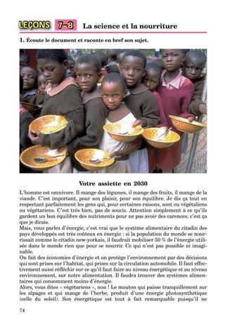 74
LEÇONS La science et la nourriture7–8
1. Écoute le document et raconte en bref son sujet.
Votre assiette en 2030
L’homme est omnivore. Il mange des légumes, il mange des fruits, il mange de la
viande. C’est important, pour son plaisir, pour son équilibre. Je dis ça tout en
respectant parfaitement les gens qui, pour certaines raisons, sont ou végétaliens
ou végétariens. C’est très bien, pas de soucis. Attention simplement à ce qu’ils
gardent un bon équilibre des nutriments pour ne pas avoir des carences, c’est ça
que je dirais.
Mais, vous parlez d’énergie, c’est vrai que le système alimentaire du citadin des
pays développés est très coûteux en énergie : si la population du monde se nour-
rissait comme le citadin new-yorkais, il faudrait mobiliser 50 % de l’énergie utili-
sée dans le monde rien que pour se nourrir. Ce qui n’est pas possible ni imagi-
nable.
On fait des économies d’énergie et on protège l’environnement par des décisions
qui sont prises sur l’habitat, qui prises sur la circulation automobile. Il faut effec-
tivement aussi réﬂéchir sur ce qu’il faut faire au niveau énergétique et au niveau
environnement, sur notre alimentation. Il faudra trouver des systèmes alimen-
taires qui consomment moins d’énergie.
Alors, vous dites « végétariens », non ! Le mouton qui paisse tranquillement sur
les alpages et qui mange de l’herbe, produit d’une énergie photosynthétique
(celle du soleil). Son énergétique est tout à fait remarquable puisqu’il ne
 