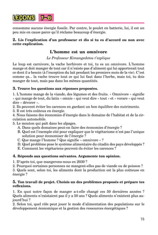 75
LEÇONS 7–8
consomme aucune énergie fossile. Par contre, le poulet en batterie, lui, il est un
peu mis en cause parce qu’il réclame beaucoup d’énergie.
2. Lis l’explication d’un professeur et dis si tu es d’accord ou non avec
cette explication.
L’homme est un omnivore
Le Professeur Kimangedetou t’explique
Le loup est carnivore, la vache herbivore et toi, tu es un omnivore. L’homme
mange et doit manger de tout car il n’existe pas d’aliment qui lui apporterait tout
ce dont il a besoin (à l’exception du lait pendant les premiers mois de la vie). C’est
comme ça... la vache trouve tout ce qui lui faut dans l’herbe, mais toi, tu dois
manger de tout, mais pas dans les mêmes quantités.
3. Trouve les questions aux réponses proposées.
1. L’homme mange de la viande, des légumes et des fruits. « Omnivore » signiﬁe
« qui mange de tout, du latin « omnis » qui veut dire « tout » et « vorare » qui veut
dire « dévorer ».
2. Ils peuvent éviter les carences en gardant un bon équilibre des nutriments.
3. Il est très coûteux en énergie.
4. Nous faisons des économies d’énergie dans le domaine de l’habitat et de la cir-
culation automobile.
5. Le mouton qui paît dans les alpages.
A. Dans quels domaines peut-on faire des économies d’énergie ?
B. Quel est l’exemple cité pour expliquer que le végétarisme n’est pas l’unique
solution pour économiser de l’énergie ?
C. Que mange l’homme ? Que signiﬁe « omnivore » ?
D. Quel problème pose le système alimentaire du citadin des pays développés ?
E. Comment les végétariens peuvent-ils éviter les carences ?
4. Réponds aux questions suivantes. Argumente ton opinion.
1. D’après toi, que mangerons-nous en 2030 ?
2. Pourquoi certaines personnes ne mangent-elles pas de viande ou de poisson ?
3. Quels sont, selon toi, les aliments dont la production est la plus coûteuse en
énergie ?
5. Ton travail de projet. Choisis un des problèmes proposés et prépare tes
reﬂexions.
1. En quoi notre façon de manger a-t-elle changé ces 50 dernières années ?
Quels aliments n’existaient pas il y a 50 ans ? Quels aliments n’existent plus au-
jourd’hui ?
2. Selon toi, quel rôle peut jouer le mode d’alimentation des populations sur le
développement économique et la gestion des ressources énergétiques ?
 
