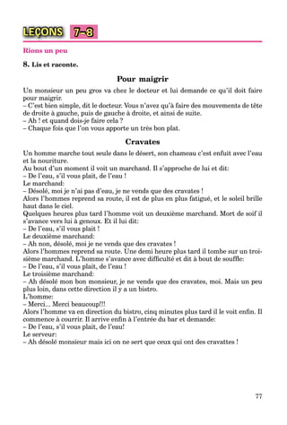 77
LEÇONS 7–8
Rions un peu
8. Lis et raconte.
Pour maigrir
Un monsieur un peu gros va chez le docteur et lui demande ce qu’il doit faire
pour maigrir.
– C’est bien simple, dit le docteur. Vous n’avez qu’à faire des mouvements de tête
de droite à gauche, puis de gauche à droite, et ainsi de suite.
– Ah ! et quand dois-je faire cela ?
– Chaque fois que l’on vous apporte un très bon plat.
Cravates
Un homme marche tout seule dans le désert, son chameau c’est enfuit avec l’eau
et la nouriture.
Au bout d’un moment il voit un marchand. Il s’approche de lui et dit:
– De l’eau, s’il vous plait, de l’eau !
Le marchand:
– Désolé, moi je n’ai pas d’eau, je ne vends que des cravates !
Alors l’hommes reprend sa route, il est de plus en plus fatigué, et le soleil brille
haut dans le ciel.
Quelques heures plus tard l’homme voit un deuxième marchand. Mort de soif il
s’avance vers lui à genoux. Et il lui dit:
– De l’eau, s’il vous plait !
Le deuxième marchand:
– Ah non, désolé, moi je ne vends que des cravates !
Alors l’hommes reprend sa route. Une demi heure plus tard il tombe sur un troi-
sième marchand. L’homme s’avance avec difﬁculté et dit à bout de soufﬂe:
– De l’eau, s’il vous plait, de l’eau !
Le troisième marchand:
– Ah désolé mon bon monsieur, je ne vends que des cravates, moi. Mais un peu
plus loin, dans cette direction il y a un bistro.
L’homme:
– Merci... Merci beaucoup!!!
Alors l’homme va en direction du bistro, cinq minutes plus tard il le voit enﬁn. Il
commence à courrir. Il arrive enﬁn à l’entrée du bar et demande:
– De l’eau, s’il vous plait, de l’eau!
Le serveur:
– Ah désolé monsieur mais ici on ne sert que ceux qui ont des cravattes !
 