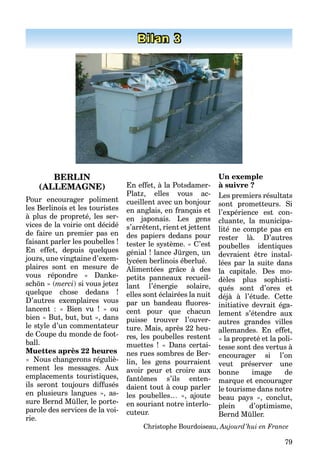 79
Bilan 3
BERLIN
(ALLEMAGNE)
Pour encourager poliment
les Berlinois et les touristes
à plus de propreté, les ser-
vices de la voirie ont décidé
de faire un premier pas en
faisant parler les poubelles !
En effet, depuis quelques
jours, une vingtaine d’exem-
plaires sont en mesure de
vous répondre « Danke-
schön » (merci) si vous jetez
quelque chose dedans !
D’autres exemplaires vous
lancent : « Bien vu ! » ou
bien « But, but, but », dans
le style d’un commentateur
de Coupe du monde de foot-
ball.
Muettes après 22 heures
« Nous changerons réguliè-
rement les messages. Aux
emplacements touristiques,
ils seront toujours diffusés
en plusieurs langues », as-
sure Bernd Müller, le porte-
parole des services de la voi-
rie.
En effet, à la Potsdamer-
Platz, elles vous ac-
cueillent avec un bonjour
en anglais, en français et
en japonais. Les gens
s’arrêtent, rient et jettent
des papiers dedans pour
tester le système. « C’est
génial ! lance Jürgen, un
lycéen berlinois éberlué.
Alimentées grâce à des
petits panneaux recueil-
lant l’énergie solaire,
elles sont éclairées la nuit
par un bandeau ﬂuores-
cent pour que chacun
puisse trouver l’ouver-
ture. Mais, après 22 heu-
res, les poubelles restent
muettes ! « Dans certai-
nes rues sombres de Ber-
lin, les gens pourraient
avoir peur et croire aux
fantômes s’ils enten-
daient tout à coup parler
les poubelles… », ajoute
en souriant notre interlo-
cuteur.
Un exemple
à suivre ?
Les premiers résultats
sont prometteurs. Si
l’expérience est con-
cluante, la municipa-
lité ne compte pas en
rester là. D’autres
poubelles identiques
devraient être instal-
lées par la suite dans
la capitale. Des mo-
dèles plus sophisti-
qués sont d’ores et
déjà à l’étude. Cette
initiative devrait éga-
lement s’étendre aux
autres grandes villes
allemandes. En effet,
« la propreté et la poli-
tesse sont des vertus à
encourager si l’on
veut préserver une
bonne image de
marque et encourager
le tourisme dans notre
beau pays », conclut,
plein d’optimisme,
Bernd Müller.
Christophe Bourdoiseau, Aujourd’hui en France
 