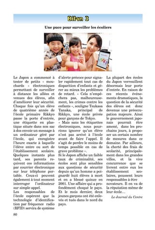 80
Bilan 3
Une puce pour surveiller les écoliers
Le Japon a commencé à
tester de petits « mou-
chards » électroniques
permettant de surveiller
à distance les allées et
venues des élèves, aﬁn
d’améliorer leur sécurité.
Chaque fois qu’un élève
de quatrième année de
l’école primaire Rikkyo
passe la porte d’entrée,
une étiquette en plas-
tique située dans son sac
à dos envoie un message à
un ordinateur géré par
l’école, qui enregistre
l’heure exacte à laquelle
l’élève entre ou sort de
l’établissement scolaire.
Quelques instants plus
tard, ses parents re-
çoivent ces informations
par courrier électronique
sur leur téléphone por-
table. Ceux-ci peuvent
également à tout moment
interroger l’ordinateur
sur simple appel.
Les responsables de
l’école espèrent que la
technologie d’identiﬁca-
tion par fréquence radio
(RFID) servira de système
d’alerte précoce pour signa-
ler rapidement tout cas de
disparition d’enfants et gé-
rer au mieux les problèmes
de retard. « Cela n’empê-
chera pas, malheureuse-
ment, les crimes contre les
enfants », souligne Tsukasa
Tanaka, principal de
Rikkyo, une école privée
pour garçons de Tokyo.
« Mais sans les étiquettes
électroniques, nous pour-
rions ignorer qu’un élève
n’est pas arrivé à l’école
avant de faire l’appel. Il
s’agit de perdre le moins de
temps possible en cas de
grave problème ».
Si le Japon afﬁche un faible
taux de criminalité, ses
écoles sont plus sensibles
aux questions de sécurité
depuis qu’un homme a poi-
gnardé huit élèves à mort
et en a blessé quinze en
2001. Une affaire qui a pro-
fondément choqué le pays.
Et le mois dernier, deux
jeunes garçons ont été enle-
vés et tués dans le nord du
pays.
La plupart des écoles
du Japon verrouillent
désormais leur porte
d’entrée. En raison de
ces récents événe-
ments dramatiques, la
question de la sécurité
des élèves est donc
devenue une préoccu-
pation majeure. Ainsi
le gouvernement japo-
nais pourrait être
amené, dans les pro-
chains jours, à propo-
ser un certain nombre
de mesures dans ce
domaine. Par ailleurs,
la cherté des frais de
scolarité, principale-
ment dans les grandes
villes, et la vive
concurrence que se
livrent entre eux les
établissement sco-
laires, poussent leurs
responsables à être
novateurs. Il en va de
la réputation même de
leur école…
Le Journal du Centre
 