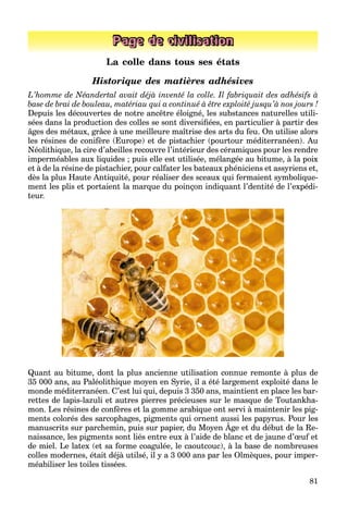 81
Page de civilisation
La colle dans tous ses états
Historique des matières adhésives
L’homme de Néandertal avait déjà inventé la colle. Il fabriquait des adhésifs à
base de brai de bouleau, matériau qui a continué à être exploité jusqu’à nos jours !
Depuis les découvertes de notre ancêtre éloigné, les substances naturelles utili-
sées dans la production des colles se sont diversiﬁées, en particulier à partir des
âges des métaux, grâce à une meilleure maîtrise des arts du feu. On utilise alors
les résines de conifère (Europe) et de pistachier (pourtour méditerranéen). Au
Néolithique, la cire d’abeilles recouvre l’intérieur des céramiques pour les rendre
imperméables aux liquides ; puis elle est utilisée, mélangée au bitume, à la poix
et à de la résine de pistachier, pour calfater les bateaux phéniciens et assyriens et,
dès la plus Haute Antiquité, pour réaliser des sceaux qui fermaient symbolique-
ment les plis et portaient la marque du poinçon indiquant l’dentité de l’expédi-
teur.
Quant au bitume, dont la plus ancienne utilisation connue remonte à plus de
35 000 ans, au Paléolithique moyen en Syrie, il a été largement exploité dans le
monde méditerranéen. C’est lui qui, depuis 3 350 ans, maintient en place les bar-
rettes de lapis-lazuli et autres pierres précieuses sur le masque de Toutankha-
mon. Les résines de confères et la gomme arabique ont servi à maintenir les pig-
ments colorés des sarcophages, pigments qui ornent aussi les papyrus. Pour les
manuscrits sur parchemin, puis sur papier, du Moyen Âge et du début de la Re-
p g , p g q p py
naissance, les pigments sont liés entre eux à l’aide de blanc et de jaune d’œuf et
de miel. Le latex (et sa forme coagulée, le caoutcouc), à la base de nombreuses
colles modernes, était déjà utilsé, il y a 3 000 ans par les Olmèques, pour imper-
méabiliser les toiles tissées.
 