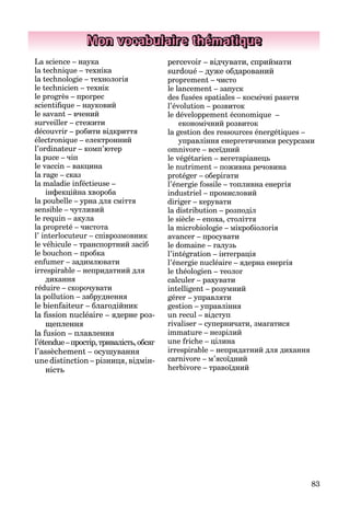 83
Mon vocabulaire thématique
La science – наука
la technique – техніка
la technologie – технологія
le technicien – технік
le progrès – прогрес
scientiﬁque – науковий
le savant – вчений
surveiller – стежити
découvrir – робити відкриття
électronique – електронний
l’ordinateur – комп’ютер
la puce – чіп
le vaccin – вакцина
la rage – сказ
la maladie inféctieuse –
інфекційна хвороба
la poubelle – урна для сміття
sensible – чутливий
le requin – акула
la propreté – чистота
l’ interlocuteur – співрозмовник
le véhicule – транспортний засіб
le bouchon – пробка
enfumer – задимлювати
irrespirable – непридатний для
дихання
réduire – скорочувати
la pollution – забруднення
le bienfaiteur – благодійник
la ﬁssion nucléaire – ядерне роз-
щеплення
la fusion – плавлення
l’étendue–простір,тривалість,обсяг
l’assèchement – осушування
une distinction – різниця, відмін-
ність
percevoir – відчувати, сприймати
surdoué – дуже обдарований
proprement – чисто
le lancement – запуск
des fusées spatiales – космічні ракети
l’évolution – розвиток
le développement économique –
економічний розвиток
la gestion des ressources énergétiques –
управління енергетичними ресурсами
omnivore – всеїдний
le végétarien – вегетаріанець
le nutriment – поживна речовина
protéger – оберігати
l’énergie fossile – топливна енергія
industriel – промисловий
diriger – керувати
la distribution – розподіл
le siècle – епоха, століття
la microbiologie – мікробіологія
avancer – просувати
le domaine – галузь
l’intégration – інтеграція
l’énergie nucléaire – ядерна енергія
le théologien – теолог
calculer – рахувати
intelligent – розумний
gérer – управляти
gestion – управління
un recul – відступ
rivaliser – суперничати, змагатися
immature – незрілий
une friche – цілина
irrespirable – непридатний для дихання
carnivore – м’ясоїдний
herbivore – травоїдний
 