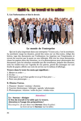 84
Unité 4. Le travail et le métier
1. Lis l’information et fais le devoir.
Le monde de l’entreprise
Qui est le plus important dans une entreprise ? À mon avis, c’est la secrétaire.
La secrétaire range les dossiers, prend des notes sur un bloc-notes, rédige des
lettres, tape des documents sur l’ordinateur, les imprime sur l’imprimante et
envoie du courrier par la poste ou une télécopie. Elle trie les vieux documents,
classe les papiers dans des chemises, va à la photocopieuse pour photocopier des
documents, puis les attaches ensemble par des trombones, prépare des dossiers,
note les rendez-vous sur l’agenda de son patron, prend des messages sur une
feuille de papier, afﬁche une note de service sur le tableau d’afﬁchage.
Trouve dans le texte les mots qui signiﬁent :
1. Mettre en ordre – ...
2. Un fax – ...
3. Distinguer ce qu’il faut garder et ce qu’il faut jeter – ...
4. Faire une photocopie – ...
2. Élimine l’intrus.
1. Classeur / dossier / couteau / chemise.
2. Courrier électronique / télécopie / agenda / photocopie.
3. Photocopieuse / réunion / ordre du jour / rendez-vous.
Attention !
Le « bureau » désigne
le lieu du travail et la table qui s’y trouve.
Attention à l’usage des prépositions !
E x e m p l e : Je suis dans mon bureau (dans la pièce).
Le livre est sur le bureau (sur la table).
 
