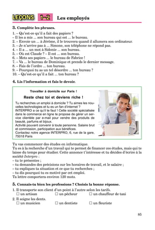 85
LEÇONS 1–2 Les employés
3. Complète les phrases.
1. – Qu’est-ce qu’il a fait des papiers ?
– Il les a mis ... son bureau qui est ... le bureau.
2. – Envoie un ... à Jérôme, il le trouvera quand il allumera son ordinateur.
3. – Je n’arrive pas à ... Simone, son téléphone ne répond pas.
4. – Il a ... un mot à Sidonie ... son bureau.
5. – Où est Claude ? – Il est ... son bureau.
6. – Mets ses papiers ... le bureau de Fabrice !
7. – Va ... le bureau de Dominique et prends le dernier message.
8. – Fais de l’ordre ... ton bureau.
9. – Pourquoi tu as un tel désordre ... ton bureau ?
10. – Qu’est-ce qu’il a fait ... ton bureau ?
4. Lis l’information et fais le devoir.
Travailler à domicile sur Paris !
Reste chez toi et deviens riche !
Tu recherches un emploi à domicile ? Tu aimes les nou-
velles technologies et tu es un fan d’internet ?
INTERPRO a ce qu’il te faut ! Cette société spécialisée
dans le commerce en ligne te propose de gérer un ser-
vice clientèle par e-mail pour vendre des produits de
beauté, parfums et bijoux.
Activité pouvant convenir à toute personne. Salaire brut
et commission, participation aux bénéﬁces.
Contactez notre agence INTERPRO, 6, rue de la gare,
75018 Paris
Tu vas commencer des études en informatique.
Tu es à la recherche d’un travail qui te permet de ﬁnancer ces études, mais qui te
laisse du temps pour étudier. Cette annonce t’intéresse et tu décides d’écrire à la
société Interpro :
– tu te présentes ;
– tu demandes des précisions sur les horaires de travail, et le salaire ;
– tu expliques ta situation et ce que tu recherches ;
– tu dis pourquoi tu es motivé par cet emploi.
Ta lettre comportera environ 120 mots.
5. Connais-tu bien les professions ? Choisis la bonne réponse.
1. Il transporte son client d’un point à l’autre selon les tarifs.
 un artisan  un pêcheur  un chauffeur de taxi
2. Il soigne les dents.
 un musicien  un dentiste  un ﬂeuriste
 