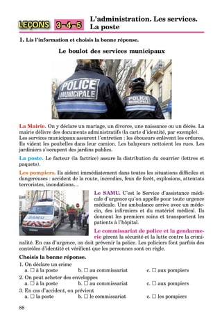 88
LEÇONS
L’administration. Les services.
La poste3–4–5
1. Lis l’information et choisis la bonne réponse.
Le boulot des services municipaux
La Mairie. On y déclare un mariage, un divorce, une naissance ou un décès. La
mairie délivre des documents administratifs (la carte d’identité, par exemple).
Les services municipaux assurent l’entretien : les éboueurs enlèvent les ordures.
Ils vident les poubelles dans leur camion. Les balayeurs nettoient les rues. Les
jardiniers s’occupent des jardins publics.
La poste. Le facteur (la factrice) assure la distribution du courrier (lettres et
paquets).
Les pompiers. Ils aident immédiatement dans toutes les situations difﬁciles et
dangereuses : accident de la route, incendies, feux de forêt, explosions, attentats
terroristes, inondations…
Le SAMU. C’est le Service d’assistance médi-
cale d’urgence qu’on appelle pour toute urgence
médicale. Une ambulance arrive avec un méde-
cin, des inﬁrmiers et du matériel médical. Ils
donnent les premiers soins et transportent les
patients à l’hôpital.
Le commissariat de police et la gendarme-
rie gèrent la sécurité et la lutte contre la crimi-
nalité. En cas d’urgence, on doit prévenir la police. Les policiers font parfois des
contrôles d’identité et vériﬁent que les personnes sont en règle.
Choisis la bonne réponse.
1. On déclare un crime
a.  à la poste b.  au commissariat c.  aux pompiers
2. On peut acheter des enveloppes
a.  à la poste b.  au commissariat c.  aux pompiers
3. En cas d’accident, on prévient
a.  la poste b.  le commissariat c.  les pompiers
 