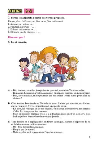 9
LEÇONS 1–2
7. Forme les adjectifs à partir des verbes proposés.
E x e m p l e : intéresser, un ﬁlm → un ﬁlm intéressant
1. Amuser, un acteur →... .
2. Fatiguer, un bruit → ... .
3. Polluer, cette usine → ... .
4. Étonner, quelle histoire → ... .
,
Rions un peu !
8. Lis et raconte.
A. – Dis, maman, combien je représente pour toi, demande Toto à sa mère.
– Beaucoup, beaucoup, c’est incalculable, lui répond maman, un peu surprise.
– Bon, alors maman, tu ne pourrais pas me prêter trente euros pour aller au
cinéma !
B. C’est encore Toto (mais un Toto de six ans). Il n’est pas content, car il vient
d’avoir un petit frère et il préfèrerait une petite sœur.
– Eh bien, lui réplique un de ses copains, tu n’as qu’à demander à tes parents
d’aller le changer contre une sœur.
– C’est impossible, réplique Toto, il y a déjà huit jours que l’on s’en sert, c’est
inchangeable, le marchand ne voudra jamais…
C. Toto dessine en s’appliquant et en tirant la langue. Maman s’approche de lui
et lui demande ce qu’il va dessiner.
– Oh ! Une locomotive, maman.
– Il n’y a pas de roues ?
– Mais si, elles sont encore dans l’encrier, maman…
 
