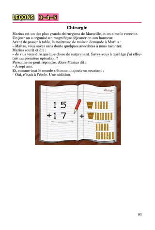 93
LEÇONS 3–4–5
Chirurgie
Marius est un des plus grands chirurgiens de Marseille, et on aime le recevoir.
Un jour on a organisé un magniﬁque déjeuner en son honneur.
Avant de passer à table, la maîtresse de maison demande à Marius :
– Maître, vous savez sans doute quelques anecdotes à nous raconter.
Marius sourit et dit :
– Je vais vous dire quelque chose de surprenant. Savez-vous à quel âge j’ai effec-
tué ma première opération ?
Personne ne peut répondre. Alors Marius dit :
– À sept ans.
Et, comme tout le monde s’étonne, il ajoute en souriant :
– Oui, c’était à l’école. Une addition.
 