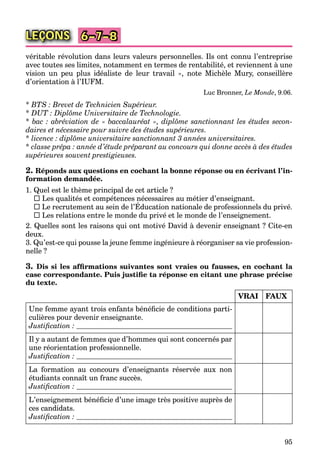 95
LEÇONS 6–7–8
véritable révolution dans leurs valeurs personnelles. Ils ont connu l’entreprise
avec toutes ses limites, notamment en termes de rentabilité, et reviennent à une
vision un peu plus idéaliste de leur travail », note Michèle Mury, conseillère
d’orientation à l’IUFM.
Luc Bronner, Le Monde, 9.06.
* BTS : Brevet de Technicien Supérieur.
* DUT : Diplôme Universitaire de Technologie.
* bac : abréviation de « baccalauréat », diplôme sanctionnant les études secon-
daires et nécessaire pour suivre des études supérieures.
* licence : diplôme universitaire sanctionnant 3 années universitaires.
* classe prépa : année d’étude préparant au concours qui donne accès à des études
supérieures souvent prestigieuses.
2. Réponds aux questions en cochant la bonne réponse ou en écrivant l’in-
formation demandée.
1. Quel est le thème principal de cet article ?
 Les qualités et compétences nécessaires au métier d’enseignant.
 Le recrutement au sein de l’Éducation nationale de professionnels du privé.
q p g
 Les relations entre le monde du privé et le monde de l’enseignement.
2. Quelles sont les raisons qui ont motivé David à devenir enseignant ? Cite-en
deux.
3. Qu’est-ce qui pousse la jeune femme ingénieure à réorganiser sa vie profession-
nelle ?
3. Dis si les afﬁrmations suivantes sont vraies ou fausses, en cochant la
case correspondante. Puis justiﬁe ta réponse en citant une phrase précise
du texte.
VRAI FAUX
Une femme ayant trois enfants bénéﬁcie de conditions parti-
culières pour devenir enseignante.
Justiﬁcation :
Il y a autant de femmes que d’hommes qui sont concernés par
une réorientation professionnelle.
Justiﬁcation :
La formation au concours d’enseignants réservée aux non
étudiants connaît un franc succès.
Justiﬁcation :
L’enseignement bénéﬁcie d’une image très positive auprès de
ces candidats.
Justiﬁcation :
 