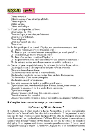 97
LEÇONS 6–7–8
 être concrète.
 tenir compte d’une stratégie globale.
 être originale.
 être logique.
 être méthodique.
2 – L’outil que je préfère utiliser :
 un logiciel de PAO.
 un outil que je maîtrise parfaitement.
 un fureteur internet.
 un téléphone.
 un marteau et une scie.
 un micro.
3 – Je dois participer à un travail d’équipe, ma première remarque, c’est
 « Quelle horreur, je préfère travailler seul! »
 « Pourvu que nos connaissances se complètent, ça serait génial ! »
 « Tant mieux, je déteste travailler seul ! »
 « Bon, c’est moi qui constitue l’équipe ! »
 « La première chose à faire est de trouver des personnes sérieuses. »
 « Je vais me mettre avec des personnes en qui j’ai conﬁance. »
4 – On me propose un projet de camp de vacances, je choisis de participer...
 à l’organisation d’une exposition d’objets rares et précieux.
 à une mission humanitaire.
 à la rénovation d’une vieille maison classée.
 à la recherche de vie extraterrestre dans un labo d’astronomie.
 à la création d’une micro entreprise.
 à la mise en ordre d’un musée.
5 – Pour mes moments de loisirs, je préfère avant tout ...
 participer à des jeux de société (jeux d’échec, dames, mots croisés …).
 assister à un concert ou à la visite d’une exposition.
 pratiquer un sport.
 passer un après midi avec des copains / copines.
 sortir dans un lieu branché.
 passer une soirée en famille à jouer aux cartes ou à regarder la télévision.
8. Complète le texte avec les temps qui conviennent.
Qu’est-ce qu’il est devenu ?
Il y a trente ans, il (être) boucher à Laval. Aujourd’hui, il (avoir) ses habitudes
chez Maxim’s. Jean-Claude Bouttier (faire) son chemin. Il (ne pas être) le meil-
leur sur le ring. : Carlos Monzon lui (prendre) le titre de champion du monde
mais il (devenir) un très bon homme d’affaires. Il (installer) ses bureaux dans un
quartier chic. Il (déjà vendre) 50 000 ﬂacons de son eau de toilette. Sa collection
de jogging (être) exposée maintenant dans des grands magasins. Il (rêver) aussi
de gagner beaucoup d’argent : il y (arriver). Aujourd’hui il (se considérer) comme
 