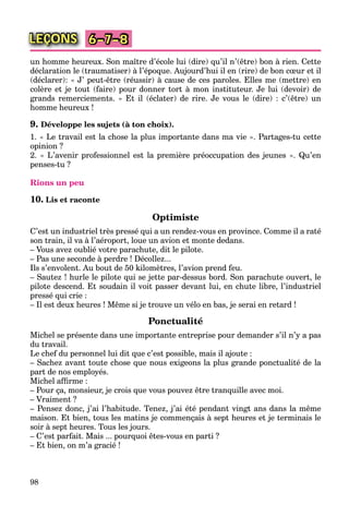 98
LEÇONS 6–7–8
un homme heureux. Son maître d’école lui (dire) qu’il n’(être) bon à rien. Cette
déclaration le (traumatiser) à l’époque. Aujourd’hui il en (rire) de bon cœur et il
(déclarer): « J’ peut-être (réussir) à cause de ces paroles. Elles me (mettre) en
colère et je tout (faire) pour donner tort à mon instituteur. Je lui (devoir) de
grands remerciements. » Et il (éclater) de rire. Je vous le (dire) : c’(être) un
homme heureux !
9. Développe les sujets (à ton choix).
1. « Le travail est la chose la plus importante dans ma vie ». Partages-tu cette
opinion ?
2. « L’avenir professionnel est la première préoccupation des jeunes ». Qu’en
penses-tu ?
Rions un peu
10. Lis et raconte
Optimiste
C’est un industriel très pressé qui a un rendez-vous en province. Comme il a raté
son train, il va à l’aéroport, loue un avion et monte dedans.
– Vous avez oublié votre parachute, dit le pilote.
– Pas une seconde à perdre ! Décollez...
Ils s’envolent. Au bout de 50 kilomètres, l’avion prend feu.
– Sautez ! hurle le pilote qui se jette par-dessus bord. Son parachute ouvert, le
pilote descend. Et soudain il voit passer devant lui, en chute libre, l’industriel
pressé qui crie :
– Il est deux heures ! Même si je trouve un vélo en bas, je serai en retard !
Ponctualité
Michel se présente dans une importante entreprise pour demander s’il n’y a pas
du travail.
Le chef du personnel lui dit que c’est possible, mais il ajoute :
– Sachez avant toute chose que nous exigeons la plus grande ponctualité de la
part de nos employés.
Michel afﬁrme :
– Pour ça, monsieur, je crois que vous pouvez être tranquille avec moi.
– Vraiment ?
– Pensez donc, j’ai l’habitude. Tenez, j’ai été pendant vingt ans dans la même
maison. Et bien, tous les matins je commençais à sept heures et je terminais le
soir à sept heures. Tous les jours.
– C’est parfait. Mais ... pourquoi êtes-vous en parti ?
– Et bien, on m’a gracié !
 