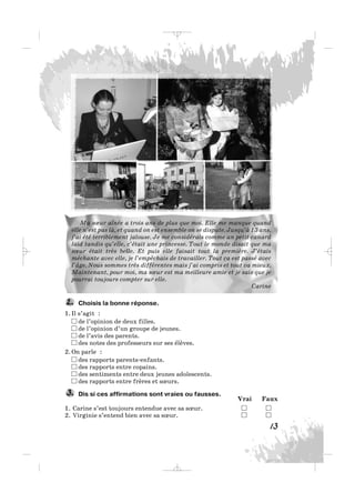Ma sœur aînée a trois ans de plus que moi. Elle me manque quand
elle n’est pas là, et quand on est ensemble on se dispute. Jusqu’à 13 ans,
j’ai été terriblement jalouse. Je me considérais comme un petit canard
laid tandis qu’elle, c’était une princesse. Tout le monde disait que ma
sœur était très belle. Et puis elle faisait tout la première. J’étais
méchante avec elle, je l’empêchais de travailler. Tout ça est passé avec
l’âge. Nous sommes très différentes mais j’ai compris et tout va mieux.
Maintenant, pour moi, ma sœur est ma meilleure amie et je sais que je
pourrai toujours compter sur elle.
Carine
Choisis la bonne réponse.
1. Il s’agit :
de l’opinion de deux filles.
de l’opinion d’un groupe de jeunes.
de l’avis des parents.
des notes des professeurs sur ses élèves.
2. On parle :
des rapports parents-enfants.
des rapports entre copains.
des sentiments entre deux jeunes adolescents.
des rapports entre frères et sœurs.
Dis si ces affirmations sont vraies ou fausses.
Vrai Faux
1. Carine s’est toujours entendue avec sa sœur.
2. Virginie s’entend bien avec sa sœur.
3.
2.
13
_ _ _
 
