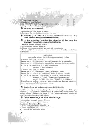 3. Virginie est l’aînée.
4. Carine est aussi l’aînée.
5. Le frère de Virginie était gentil avec ses sœurs.
6. Virginie s’entend mieux avec lui.
Réponds aux questions.
1. Comment Virginie aidait sa sœur ?
2. Pourquoi Carine était jalouse envers sa sœur ?
Raconte quelles étaient et quelles sont les relations avec ton
frère, ta sœur, tes cousins et tes cousines.
Lis les proverbes. Imagine des situations où l’on peut les
employer. Trouve les équivalents ukrainiens.
1. Chats et chiens, mauvais voisins.
2. Au besoin on connaît les amis.
3. Mieux vaut mauvaise route que mauvais compagnon.
4. On connaît les bonnes sources dans la sécheresse, et les bons amis dans
la tristesse.
Attention !
Particularités orthographiques de certains verbes
1. Verbes en – CER / – GER
Les verbes en – CER prennent une cédille devant les lettres a et o.
Les verbes en – GER prennent un e après le g devant les lettres a et o.
E x e m p l e s : commencer → nous commençons
plonger → nous plongeons
2. Verbes en – YER / – AYER
Les verbes en – YER changent l’y en i devant un e muet.
Les verbes en – AYER peuvent conserver l’y devant un e muet.
E x e m p l e s : envoyer → j’envoie / ils envoient / vous envoyez
essuyer → j’essuie / ils essuient / vous essuyez
payer → je paie ou je paye / ils paient ou ils payent
Rappelles ces verbes : employer, aboyer, nettoyer, tutoyer, envoyer,
essuyer, ennuyer, balayer, essayer, payer.
Devoir. Mets les verbes au présent de l’indicatif.
1. Elles (employer) bien leur temps. 2. Je vous (envoyer) une lettre par
semaine. 3. Vos questions me (ennuyer). 4. Le proverbe français dit : les
chiens (aboyer), la caravane passe. 5. Elle (nettoyer) le tapis à l’aspira-
teur. 6. C’est lui qui (payer) le dîner.
Devoir. Remplace je par nous, et nous par je.
1. Je partage un appartement. Nous ... .
2. Je dirige une entreprise. Nous ... .
3. Je place de l’argent. Nous ... .
4. Nous changeons notre matériel. Je ... .
5. Nous voyageons. Je ... .
6. J’engage des employés. Nous ... .
9.
8.
6.
5.
4.
14
_ _ _
 