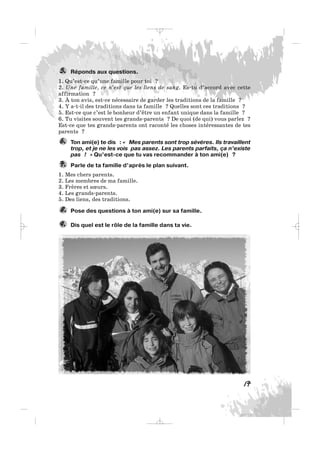 Réponds aux questions.
1. Qu’est-ce qu’une famille pour toi ?
2. Une famille, ce n’est que les liens de sang. Es-tu d’accord avec cette
affirmation ?
3. À ton avis, est-ce nécessaire de garder les traditions de la famille ?
4. Y a-t-il des traditions dans ta famille ? Quelles sont ces traditions ?
5. Est-ce que c’est le bonheur d’être un enfant unique dans la famille ?
6. Tu visites souvent tes grands-parents ? De quoi (de qui) vous parlez ?
Est-ce que tes grands-parents ont raconté les choses intéressantes de tes
parents ?
Ton ami(e) te dis : « Mes parents sont trop sévères. Ils travaillent
trop, et je ne les vois pas assez. Les parents parfaits, ça n’existe
pas ! » Qu’est-ce que tu vas recommander à ton ami(e) ?
Parle de ta famille d’après le plan suivant.
1. Mes chers parents.
2. Les membres de ma famille.
3. Frères et sœurs.
4. Les grands-parents.
5. Des liens, des traditions.
Pose des questions à ton ami(e) sur sa famille.
Dis quel est le rôle de la famille dans ta vie.9.
8.
7.
6.
5.
17
_ _ _
 