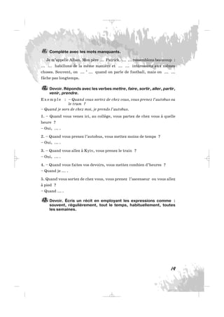 Complète avec les mots manquants.
Je m’appelle Alban. Mon père ... Patrick. ... ... ressemblons beaucoup :
... ... habillons de la même manière et ... ... intéressons aux mêmes
choses. Souvent, on ... ’ ... quand on parle de football, mais on ... ...
fâche pas longtemps.
Devoir. Réponds avec les verbes mettre, faire, sortir, aller, partir,
venir, prendre.
E x e m p l e : – Quand vous sortez de chez vous, vous prenez l’autobus ou
le tram ?
– Quand je sors de chez moi, je prends l’autobus.
1. – Quand vous venez ici, au collège, vous partez de chez vous à quelle
heure ?
– Oui, ... .
2. – Quand vous prenez l’autobus, vous mettez moins de temps ?
– Oui, ... .
3. – Quand vous allez à Kyiv, vous prenez le train ?
– Oui, ... .
4. – Quand vous faites vos devoirs, vous mettez combien d’heures ?
– Quand je ... .
5. Quand vous sortez de chez vous, vous prenez l’ascenseur ou vous allez
à pied ?
– Quand ... .
Devoir. Écris un récit en employant les expressions comme :
souvent, régulièrement, tout le temps, habituellement, toutes
les semaines.
13.
12.
11.
19
_ _ _
 