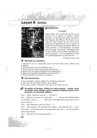 Lis le texte.
L’amitié
Entre filles, on se confie des secrets, on se
promet de ne jamais se quitter. Entre
garçons, on partage des goûts musicaux,
des blagues, des bêtises. En bande, on se
retrouve pour parler de tout et de rien,
juste pour le plaisir de se voir. L’amitié, ça
prend toutes les formes possibles. Mais une
chose est sûre : c’est important, et encore
plus à ton âge ! La preuve ? Si un(e) ami(e)
te fait la tête, tu en souffres terriblement.
Autre exemple : si tu es séparé(e) à cause
d’un déménagement, ça fait très mal.
D’après Géo Ado, n0 28
Réponds aux questions.
1. Qu’est-ce que tu comprends sous la preuve entre amis ? Donne des
exemples.
2. De quoi parles-tu à ton meilleur ami ?
3. Est-ce que tu confies tes secrets à quelqu’un ?
4. Quels sont les sujets préférés entre les garçons ?
5. Quels sont les thèmes préférés entre les filles ?
6. De quoi préfère-t-on parler en bande ?
Fais des phrases.
1. Les, partager, aiment, goûts, les, musicaux, garçons.
2. Les, secrets, se, filles, confier, des, aiment.
3. En, pour, plaisir, retrouve, voir, de, se, le, bande, se, on.
Complète le dialogue. Utilise les mots suivants : bande, aime,
se confier, vieux, copains, goûts, expliquer, blagues, jeunes, com-
prennent, se réconcilie, bêtises.
Ivan : Alex, comment tu peux ... l’amitié ?
Alex : Quand on est ami, on aime bien ... ... des secrets. Quelquefois,
on se fâche, mais on ... ... très vite. C’est peut-être juste pour voir si
notre ami nous ... .
Ivan : Et tes parents, est-ce qu’ils te ... ?
Alex : Pas toujours. On partage des choses : par exemple des ... musi-
caux, des ... que mes parents ne comprennent pas, des ..., qu’ils compren-
nent encore moins.
Ivan : Comme s’ils n’avaient pas été ... !
3.
2.
20
Leçon 6 Amitié
1.
4.
_ _ _
 