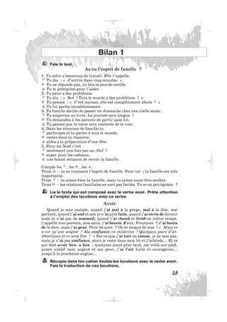Fais le test.
As-tu l’esprit de famille ?
1. Ta mère a beaucoup de travail. Elle t’appelle.
Tu dis : « J’arrive dans cinq minutes ».
Tu ne réponds pas, tu fais la sourde oreille.
Tu te précipites pour l’aider.
2. Ta sœur a des problèmes.
Tu dis : « Bof ! Tout le monde a des problèmes ! »
Tu penses : « C’est normal, elle est complètement idiote ! »
Tu lui parles immédiatement.
3. Ta famille décide de passer un dimanche chez une vielle tante.
Tu emportes un livre. La journée sera longue !
Tu demandes à tes parents de partir sans toi.
Tu penses que ta tante sera contente de te voir.
4. Dans les réunions de famille tu
participes et tu parles à tout le monde.
restes dans ta chambre.
aides à la préparation d’une fête.
5. Pour toi Noël c’est
seulement une fois par an. Ouf !
super pour les cadeaux.
une bonne occasion de revoir la famille.
Compte les , les , les .
Trois – tu as vraiment l’esprit de famille. Pour toi ; la famille est très
importante.
Trois – tu aimes bien ta famille, mais tu aimes aussi être seul(e).
Trois – tes relations familiales ne sont pas faciles. Tu es un peu égoïste ?
Lis le texte qui est composé avec le verbe avoir. Prête attention
à l’emploi des locutions avec ce verbe.
Avoir
Quand je suis malade, quand j’ai mal à la gorge, mal à la tête, mal
partout, quand j’ai soif et que je n’ai plus faim, quand j’ai envie de dormir
mais je n’ai pas de sommeil, quand j’ai chaud et froid en même temps,
j’appelle mes parents, mes amis, j’ai besoin d’eux. Pourquoi ? J’ai honte
de le dire, mais j’ai peur. Peur de quoi ? On se moque de moi ! « Mais ce
n’est qu’une angine ! Aie confiance en médecine ! Quelques jours d’an-
tibiotiques et ce sera fini ! » Est-ce que j’ai tort ou raison, je ne sais pas,
mais je n’ai pas confiance, alors je reste dans mon lit et j’attends... Et ce
qui doit avoir lieu, a lieu ; quelques jours plus tard, me voilà sur pied,
ayant oublié mon angine et ma peur, j’ai l’air forte et courageuse...
jusqu’à la prochaine angine...
Recopie dans ton cahier toutes les locutions avec le verbe avoir.
Fais la traduction de ces locutions.
3.
2.
1.
25
Bilan 1
_ _ _
 