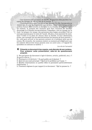 – Les vacances sont un espace de liberté. Ne peuvent-elles pas être l’oc-
casion de changer de rôle au sein de la famille ?
– Tout dépend de ce que l’on entend par changer de rôle. Les parents ne
doivent pas devenir les copains de leurs enfants. Mais il est vrai que, si les
parents étaient déjà ouverts au dialogue ou en relation de confiance avec
les enfants, le moment des vacances peut être l’occasion de discuter
davantage ou d’étendre les permissions. Cependant, rien ne change sur le
fond. La plupart du temps, des personnes plus larges accordées l’été ne
sont pas acquises pour le reste de l’année. De plus, il est essentiel de main-
tenir l’ordre et la place de chacun dans la famille. Il faut absolument
éviter, par exemple que les ados deviennent les parents de leurs parents !
Or, cela peut arriver si les parents sortent ou s’exhibent plus que de
raison. En revanche, les vacances restent un moment privilégié pour que
les enfants découvrent leurs parents sous un autre jour, à l’opposé du
quotidien en costume ou tailleur !
Les clés de l’actualité
Présente ce document à tes copains, puis discutez de son contenu.
Pour préparer cette présentation, aide-toi de questionnaire
proposé.
1. De quel genre de document s’agit-il (lettre, article, publicité, etc.) ?
À quoi le vois-tu ?
2. Pourquoi a-t-il été écrit ? À quel public est-il destiné ?
3. Quel est son sujet principal ? Quel est le problème qu’il pose ?
4. Quelles informations ou quelles idées te paraissent particulièrement
importantes ?
5. Comment régisses-tu par rapport à ce document ? Qu’en penses-tu ?
6.
27
_ _ _
 