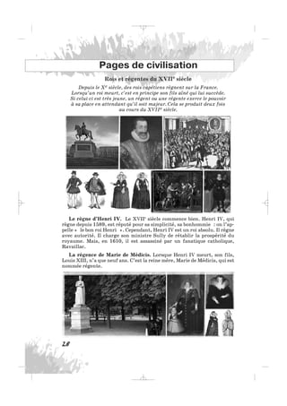 Rois et régentes du XVIIe siècle
Depuis le Xe siècle, des rois capétiens règnent sur la France.
Lorsqu’un roi meurt, c’est en principe son fils aîné qui lui succède.
Si celui-ci est très jeune, un régent ou une régente exerce le pouvoir
à sa place en attendant qu’il soit majeur. Cela se produit deux fois
au cours du XVIIe siècle.
28
Pages de civilisation
Le règne d’Henri IV. Le XVIIe
siècle commence bien. Henri IV, qui
règne depuis 1589, est réputé pour sa simplicité, sa bonhommie : on l’ap-
pelle « le bon roi Henri ». Cependant, Henri IV est un roi absolu. Il règne
avec autorité. Il charge son ministre Sully de rétablir la prospérité du
royaume. Mais, en 1610, il est assassiné par un fanatique catholique,
Ravaillac.
La régence de Marie de Médicis. Lorsque Henri IV meurt, son fils,
Louis XIII, n’a que neuf ans. C’est la reine mère, Marie de Médicis, qui est
nommée régente.
_ _ _
 
