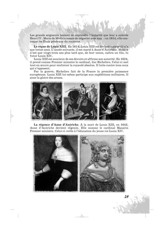 Les grands seigneurs tentent de reprendre l’autorité que leur a enlevée
Henri IV. Marie de Médicis essaie de négocier avec eux : en 1614, elle con-
voque les États généraux du royaume.
Le règne de Louis XIII. En 1614, Louis XIII est déclaré majeur (il n’a
que treize ans). L’année suivante, il est marié à Anne d’Autriche. Mais ce
n’est que vingt-trois ans plus tard que, de leur union, naîtra un fils, lu
futur Louis XIV.
Louis XIII est soucieux de ses devoirs et affirme son autorité. En 1624,
il prend comme Premier ministre le cardinal, duc Richelieu. Celui-ci met
tout en œuvre pour renforcer la royauté absolue. Il lutte contre tous ceux
qui s’opposent.
Par la guerre, Richelieu fait de la France la première puissance
européenne. Louis XIII lui-même participe aux expéditions militaires. Il
aime la gloire des armes.
29
La régence d’Anne d’Autriche. À la mort de Louis XIII, en 1643,
Anne d’Autriche devient régente. Elle nomme le cardinal Mazarin
Premier ministre. Celui-ci veille à l’éducation du jeune roi Louis XIV.
_ _ _
 