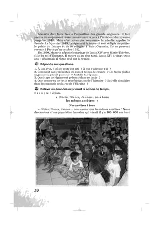 Mazarin doit faire face à l’opposition des grands seigneurs. Il fait
preuve de souplesse et réussit à maintenir la paix à l’intérieur du royaume
jusqu’en 1648. Mais c’est alors que commence la révolte appelée la
Fronde. Le 5 janvier 1649, la régente et le jeune roi sont obligés de quitter
le palais du Louvre et de se réfugier à Saint-Germain. Ils ne peuvent
revenir à Paris qu’en octobre 1652.
En 1660, Mazarin négocie le mariage de Louis XIV avec Marie-Thérèse,
fille du roi d’Espagne. Il meurt un an plus tard. Louis XIV a vingt-trois
ans : désormais il règne seul sur la France.
Réponds aux questions.
1. À ton avis, d’où ce texte est tiré ? À qui s’adresse-t-il ?
2. Comment sont présentés les rois et reines de France ? De façon plutôt
négative ou plutôt positive ? Justifie ta réponse.
3. Quel type de régime est présenté dans ce texte ?
4. Que penses-tu de cette représentation de l’histoire ? Est-elle similaire
dans les manuels scolaires de l’Ukraine ?
Relève les énoncés exprimant la notion de temps.
E x e m p l e : depuis.
« Noirs, Blancs, Jaunes… on a tous
les mêmes ancêtres »
Nos ancêtres à tous
« Noirs, Blancs, Jaunes... nous avons tous les mêmes ancêtres ! Nous
descendons d’une population humaine qui vivait il y a 100 000 ans tout
2.
1.
30
_ _ _
 