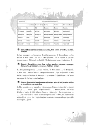 Complète avec les verbes connaître, lire, venir, prendre, vouloir,
remplir.
1. Les passagers ... les cartes de débarquement. 2. Les enfants ... les
textes. 3. Mon frère ... du thé. 4. Mes parents ... de la France. 5. Qu’est-
ce que vous ... ? Du café ou du thé ? 6. Est-ce que vous ... cet acteur ?
Devoir. Complètes avec les verbes parler, manger, voyager,
demander, proposer, accepter, habiter, entrer.
1. Mes grands-parents ... dans l’avion. 2. Mon oncle ... en Belgique.
3. Mon ami ... dans le train. 4. Ma grand-mère ne ... que du poisson. 5. Mes
amis ... mon invitation. 6. Ma sœur ... ce journal. 7. Les élèves ... de leurs
vacances. 8. On leur ... de la glace.
Devoir. Complète les phrases suivantes avec le verbe aller et les
prépositions manquantes.
1. Mes parents ... ... travail ... voiture, mon frère ... université ... bus et
moi, je ... ... école ... pied. 2. Quand nous ... ... France, nous ... de Paris
à Lille ... train, de Lille à Saint-Omer ... voiture. 3. – Est-ce que vous ...
... Lviv avec toute la classe la semaine prochaine ? – Oui, les professeurs
et les élèves ... ... Lviv en train et après, nous ... pour quelques jours à la
montagne ... pied.
9.
8.
7.
7
Infinitif Présent de l’indicatif
Je (ou tu) Il (ou elle) Nous Vous Ils (ou elles)
Lire lis lit lisons lisez lisent
Prendre prends prend prenons prenez prennent
Remplir remplis remplit remplissons remplissez remplissent
Servir sers sert servons servez servent
Venir viens vient venons venez viennent
Vouloir veux veut voulons voulez veulent
_ _ _
 