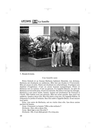 1. Écoute le texte.
Une famille unie
Petro Goloub et sa femme Stefania habitent Donetsk, rue Artema.
Stefania est étudiante en médecine. Elle fait ses études à l’Université.
Elle est jeune et jolie. Petro est étudiant en cybernétique. Il prépare son
diplôme d’ingénieur. C’est un jeune homme sympathique. Petro et
Stefania ont un enfant. C’est un garçon. Il s’appelle Danylo. Le père de
Stefania ne travaille plus. Il est à la retraite. Sa mère s’occupe du ménage.
Stefania a une sœur aînée, Lessia. Lessia est professeur de français à
l’école. Elle habite avec ses parents. Elle est aussi mariée. Son mari est
médecin. Lessia a deux fils. Son fils aîné a cinq ans. Il s’appelle Nikita. Il
fréquente le jardin d’enfants. Son fils cadet s’appelle Denis. Il est encore
tout petit.
Inna, une amie de Stefania, est en visite chez elle. Les deux amies
parlent de Lessia.
Inna : Comment va Lessia ? Elle a des enfants ?
Stefania : Oui, elle a deux fils.
Inna : Quel âge a son fils aîné ?
Stefania : Oh, il est déjà grand. Il a cinq ans.
10
La famille3 43 4
_ _ _ _ _
 