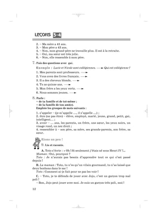 2. – Ma mère a 41 ans.
3. – Mon père a 43 ans.
4. – Non, mon grand-père ne travaille plus. Il est à la retraite.
5. – Oui, ma sœur est très jolie.
6. – Non, elle ressemble à mon père.
7. Fais des questions avec qui.
Exemple : Lucie et Nicole sont collégiennes. Qui est collégienne ?
1. Mes parents sont professeurs.
2. Vous avez des livres français.
3. Il a des cheveux blonds.
4. Tu as quinze ans.
5. Mon frère a les yeux verts.
6. Nous sommes jeunes.
8. Parle :
– de ta famille et de toi-même ;
– de la famille de ton ami(e).
Emploie les groupes de mots suivants :
1. s’appeler – (je m’appelle ..., il s’appelle ...) ;
2. être (ne pas être) – élève, employé, marié, jeune, grand, petit, gai,
intelligent... ;
3. avoir – ... ans, les parents, un frère, une sœur, les yeux noirs, un
visage rond, un nez droit ;
4. ressembler à – son père, sa mère, ses grands-parents, son frère, sa
sœur.
Rions un peu !
9. Lis et raconte.
A. Toto s’écrie : « Oh ! Si seulement j’étais né sous Henri IV !…
Maman : Oui, pourquoi ?
Toto : Je n’aurais pas besoin d’apprendre tout ce qui s’est passé
depuis !
B. La maman : Toto, tu n’es qu’un vilain gourmand, tu n’as laissé que
deux bonbons dans le sac !
Toto : Comment ai-je fait pour ne pas les voir !
C. – Toto, je te défends de jouer avec Jojo, c’est un garçon trop mal
poli !
– Bon, Jojo peut jouer avec moi. Je suis un garçon très poli, moi !
12
3 43 4
_ _ _ _ _
 