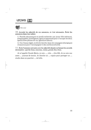 Devoir
10. Accorde les adjectifs de ces annonces, si c’est nécessaire. Écris les
annonces dans ton cahier.
1. Famille (dynamique) et (actif) recherche une jeune fille (sérieux),
(responsable), (intelligent), (gai) et (spontané) pour s’occuper de deux
(petit) filles pleines de vie, (gentil) et (doux).
2. Une femme (âgé), (cultivé) cherche dame de compagnie (énergique)
et (joyeux) pour l’accompagner à des soirées (culturel).
11. Écris l’annonce suivante avec les adjectifs donnés en faisant les accords
nécessaires : sportif, beau, nouveau, connu, grand, bon, brun.
Je m’appelle Claude-Marie, je suis ..., très ... (1m 82). Je ne suis une
assez ... joueuse de tennis. Je cherche un ... copain pour partager un ...
studio dans un quartier ... de Lille.
13
3 43 4
_ _ _ _ _
 