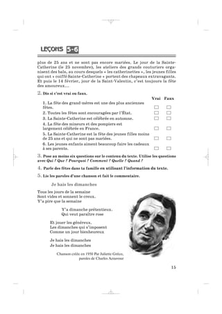 plus de 25 ans et ne sont pas encore mariées. Le jour de la Sainte-
Catherine (le 25 novembre), les ateliers des grands couturiers orga-
nisent des bals, au cours desquels « les catherinettes », les jeunes filles
qui ont « coiffé Sainte-Catherine » portent des chapeaux extravagants.
Et puis le 14 février, jour de la Saint-Valentin, c’est toujours la fête
des amoureux...
2. Dis si c’est vrai ou faux.
Vrai Faux
1. La fête des grand-mères est une des plus anciennes
fêtes.
2. Toutes les fêtes sont encouragées par l’État.
3. La Sainte-Catherine est célébrée en automne.
4. La fête des mineurs et des pompiers est
largement célébrée en France.
5. La Sainte-Catherine est la fête des jeunes filles moins
de 25 ans et qui ne sont pas mariées.
6. Les jeunes enfants aiment beaucoup faire les cadeaux
à ses parents.
3. Pose au moins six questions sur le contenu du texte. Utilise les questions
avec Qui ? Que ? Pourquoi ? Comment ? Quelle ? Quand ?
4. Parle des fêtes dans ta famille en utilisant l’information du texte.
5. Lis les paroles d’une chanson et fait le commentaire.
Je hais les dimanches
Tous les jours de la semaine
Sont vides et sonnent le creux.
Y’a pire que la semaine
Y’a dimanche prétentieux.
Qui veut paraître rose
Et jouer les généreux.
Les dimanches qui s’imposent
Comme un jour bienheureux
Je hais les dimanches
Je hais les dimanches
Chanson créée en 1950 Par Juliette Gréco,
paroles de Charles Aznavour
15
5 65 6
_ _ _ _ _
 